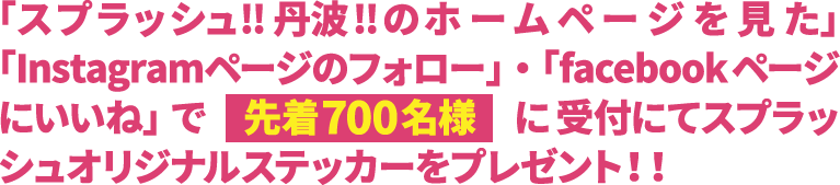 「スプラッシュ!!丹波!!のホームページを見た」・「Instagramページのフォロー」・「facebookページにいいね」で先着700名様に受付にてスプラッシュオリジナルステッカーをプレゼント！！